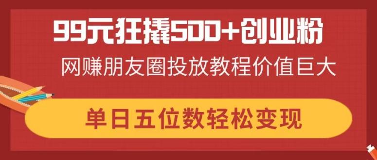 (14247期)99元狂撬500+创业粉,网赚朋友圈投放教程价值巨大,单日五位数轻松变现-橙心云网创